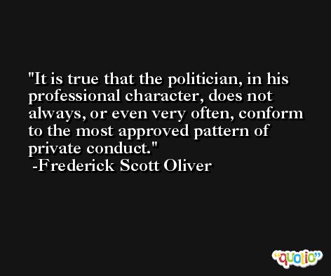 It is true that the politician, in his professional character, does not always, or even very often, conform to the most approved pattern of private conduct. -Frederick Scott Oliver
