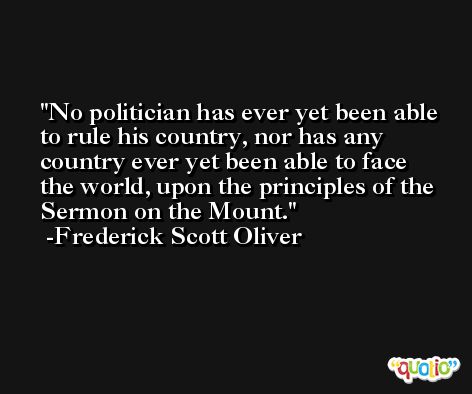 No politician has ever yet been able to rule his country, nor has any country ever yet been able to face the world, upon the principles of the Sermon on the Mount. -Frederick Scott Oliver