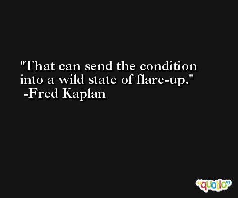 That can send the condition into a wild state of flare-up. -Fred Kaplan