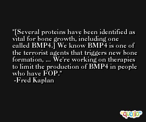 [Several proteins have been identified as vital for bone growth, including one called BMP4.] We know BMP4 is one of the terrorist agents that triggers new bone formation, ... We're working on therapies to limit the production of BMP4 in people who have FOP. -Fred Kaplan