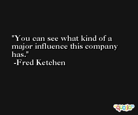 You can see what kind of a major influence this company has. -Fred Ketchen