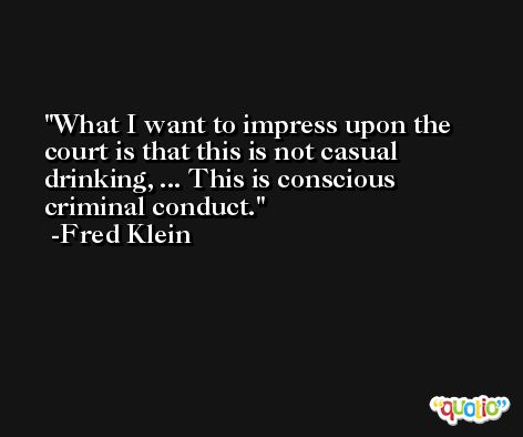 What I want to impress upon the court is that this is not casual drinking, ... This is conscious criminal conduct. -Fred Klein