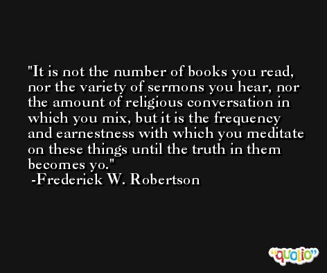 It is not the number of books you read, nor the variety of sermons you hear, nor the amount of religious conversation in which you mix, but it is the frequency and earnestness with which you meditate on these things until the truth in them becomes yo. -Frederick W. Robertson