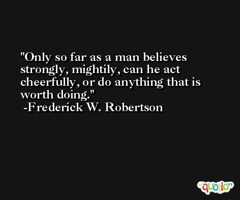 Only so far as a man believes strongly, mightily, can he act cheerfully, or do anything that is worth doing. -Frederick W. Robertson