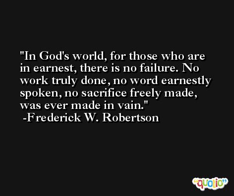 In God's world, for those who are in earnest, there is no failure. No work truly done, no word earnestly spoken, no sacrifice freely made, was ever made in vain. -Frederick W. Robertson