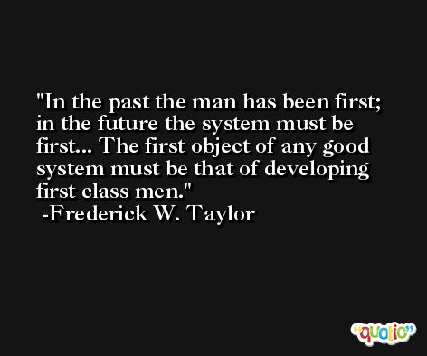 In the past the man has been first; in the future the system must be first... The first object of any good system must be that of developing first class men. -Frederick W. Taylor