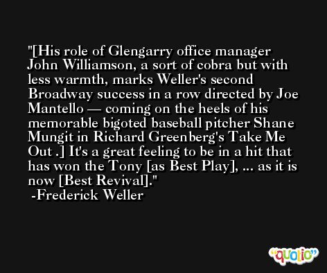 [His role of Glengarry office manager John Williamson, a sort of cobra but with less warmth, marks Weller's second Broadway success in a row directed by Joe Mantello — coming on the heels of his memorable bigoted baseball pitcher Shane Mungit in Richard Greenberg's Take Me Out .] It's a great feeling to be in a hit that has won the Tony [as Best Play], ... as it is now [Best Revival]. -Frederick Weller