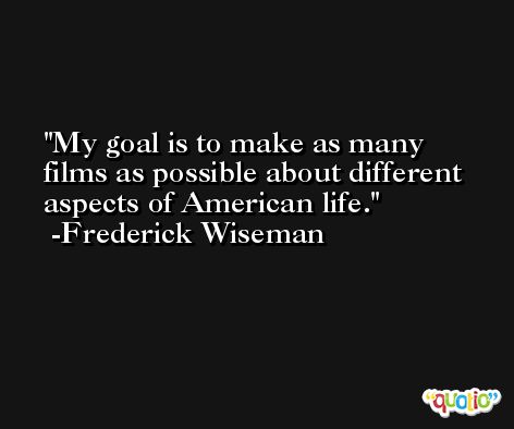 My goal is to make as many films as possible about different aspects of American life. -Frederick Wiseman