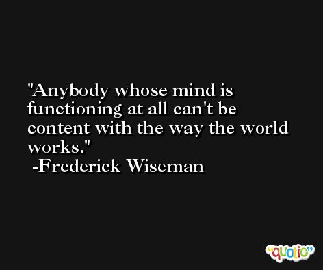Anybody whose mind is functioning at all can't be content with the way the world works. -Frederick Wiseman