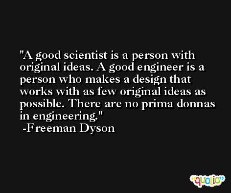 A good scientist is a person with original ideas. A good engineer is a person who makes a design that works with as few original ideas as possible. There are no prima donnas in engineering. -Freeman Dyson