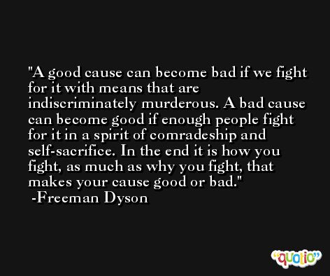 A good cause can become bad if we fight for it with means that are indiscriminately murderous. A bad cause can become good if enough people fight for it in a spirit of comradeship and self-sacrifice. In the end it is how you fight, as much as why you fight, that makes your cause good or bad. -Freeman Dyson