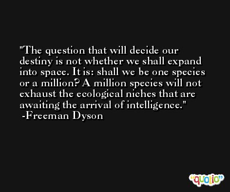 The question that will decide our destiny is not whether we shall expand into space. It is: shall we be one species or a million? A million species will not exhaust the ecological niches that are awaiting the arrival of intelligence. -Freeman Dyson