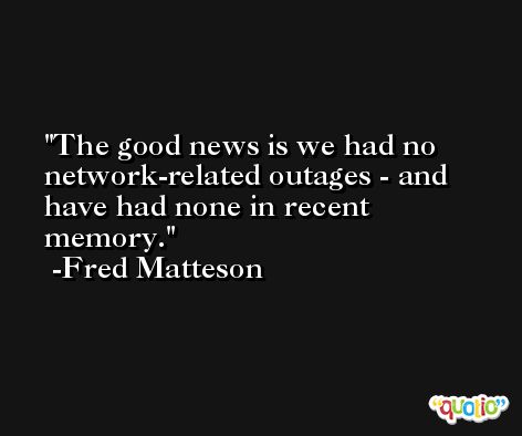 The good news is we had no network-related outages - and have had none in recent memory. -Fred Matteson