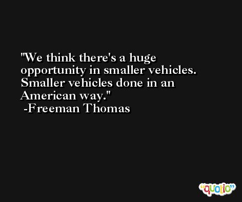 We think there's a huge opportunity in smaller vehicles. Smaller vehicles done in an American way. -Freeman Thomas