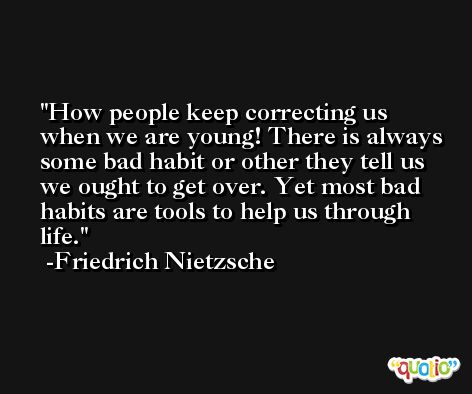 How people keep correcting us when we are young! There is always some bad habit or other they tell us we ought to get over. Yet most bad habits are tools to help us through life. -Friedrich Nietzsche