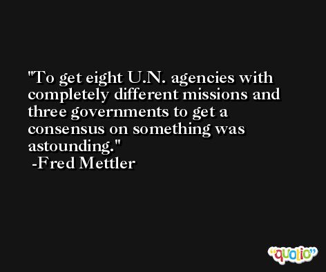 To get eight U.N. agencies with completely different missions and three governments to get a consensus on something was astounding. -Fred Mettler