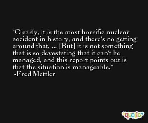 Clearly, it is the most horrific nuclear accident in history, and there's no getting around that, ... [But] it is not something that is so devastating that it can't be managed, and this report points out is that the situation is manageable. -Fred Mettler