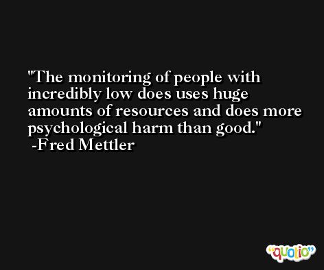 The monitoring of people with incredibly low does uses huge amounts of resources and does more psychological harm than good. -Fred Mettler