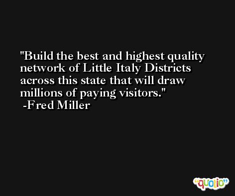 Build the best and highest quality network of Little Italy Districts across this state that will draw millions of paying visitors. -Fred Miller