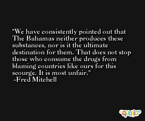 We have consistently pointed out that The Bahamas neither produces these substances, nor is it the ultimate destination for them. That does not stop those who consume the drugs from blaming countries like ours for this scourge. It is most unfair. -Fred Mitchell