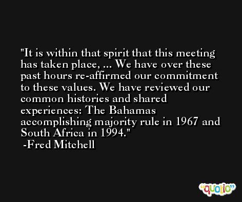 It is within that spirit that this meeting has taken place, ... We have over these past hours re-affirmed our commitment to these values. We have reviewed our common histories and shared experiences: The Bahamas accomplishing majority rule in 1967 and South Africa in 1994. -Fred Mitchell