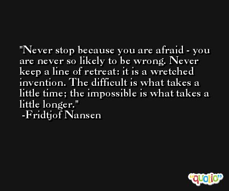 Never stop because you are afraid - you are never so likely to be wrong. Never keep a line of retreat: it is a wretched invention. The difficult is what takes a little time; the impossible is what takes a little longer. -Fridtjof Nansen