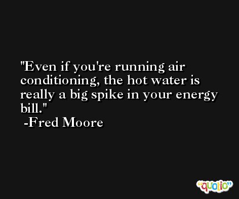 Even if you're running air conditioning, the hot water is really a big spike in your energy bill. -Fred Moore