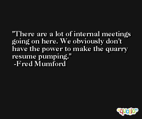 There are a lot of internal meetings going on here. We obviously don't have the power to make the quarry resume pumping. -Fred Mumford