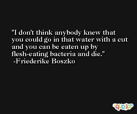 I don't think anybody knew that you could go in that water with a cut and you can be eaten up by flesh-eating bacteria and die. -Friederike Boszko