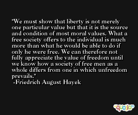 We must show that liberty is not merely one particular value but that it is the source and condition of most moral values. What a free society offers to the individual is much more than what he would be able to do if only he were free. We can therefore not fully appreciate the value of freedom until we know how a society of free men as a whole differs from one in which unfreedom prevails. -Friedrich August Hayek
