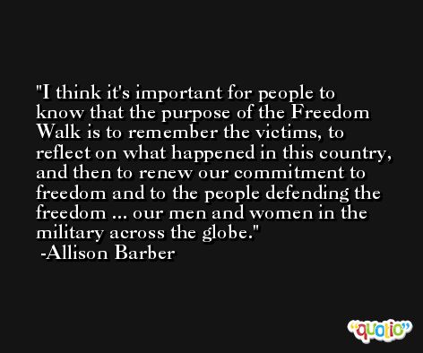 I think it's important for people to know that the purpose of the Freedom Walk is to remember the victims, to reflect on what happened in this country, and then to renew our commitment to freedom and to the people defending the freedom ... our men and women in the military across the globe. -Allison Barber