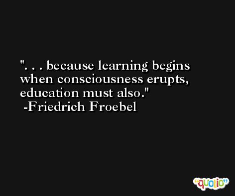 . . . because learning begins when consciousness erupts, education must also. -Friedrich Froebel