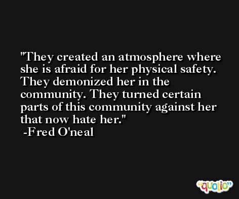 They created an atmosphere where she is afraid for her physical safety. They demonized her in the community. They turned certain parts of this community against her that now hate her. -Fred O'neal