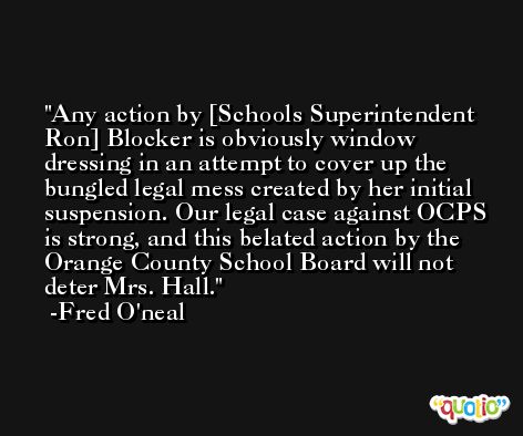 Any action by [Schools Superintendent Ron] Blocker is obviously window dressing in an attempt to cover up the bungled legal mess created by her initial suspension. Our legal case against OCPS is strong, and this belated action by the Orange County School Board will not deter Mrs. Hall. -Fred O'neal