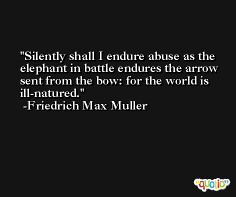 Silently shall I endure abuse as the elephant in battle endures the arrow sent from the bow: for the world is ill-natured. -Friedrich Max Muller