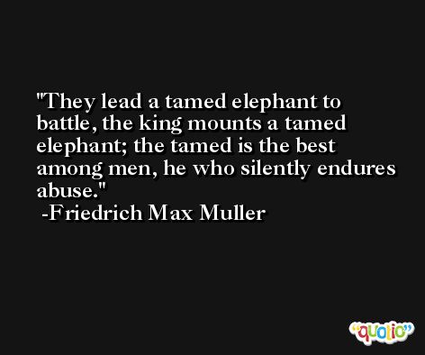 They lead a tamed elephant to battle, the king mounts a tamed elephant; the tamed is the best among men, he who silently endures abuse. -Friedrich Max Muller