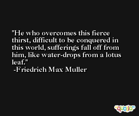 He who overcomes this fierce thirst, difficult to be conquered in this world, sufferings fall off from him, like water-drops from a lotus leaf. -Friedrich Max Muller