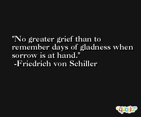 No greater grief than to remember days of gladness when sorrow is at hand. -Friedrich von Schiller
