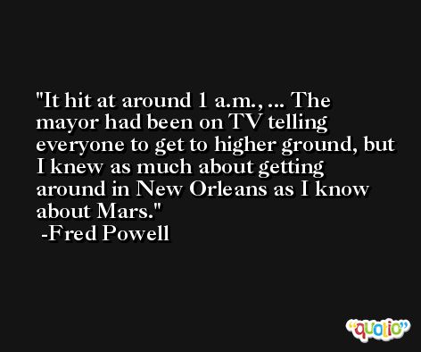 It hit at around 1 a.m., ... The mayor had been on TV telling everyone to get to higher ground, but I knew as much about getting around in New Orleans as I know about Mars. -Fred Powell