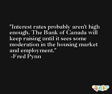 Interest rates probably aren't high enough. The Bank of Canada will keep raising until it sees some moderation in the housing market and employment. -Fred Pynn