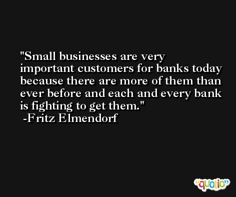 Small businesses are very important customers for banks today because there are more of them than ever before and each and every bank is fighting to get them. -Fritz Elmendorf