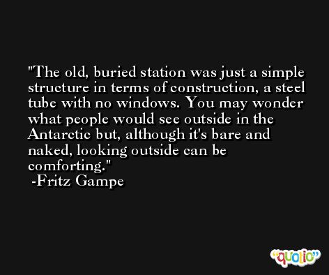 The old, buried station was just a simple structure in terms of construction, a steel tube with no windows. You may wonder what people would see outside in the Antarctic but, although it's bare and naked, looking outside can be comforting. -Fritz Gampe