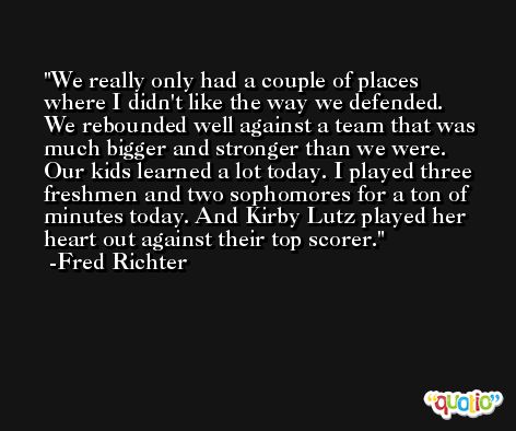 We really only had a couple of places where I didn't like the way we defended. We rebounded well against a team that was much bigger and stronger than we were. Our kids learned a lot today. I played three freshmen and two sophomores for a ton of minutes today. And Kirby Lutz played her heart out against their top scorer. -Fred Richter