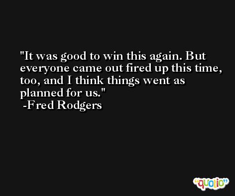 It was good to win this again. But everyone came out fired up this time, too, and I think things went as planned for us. -Fred Rodgers