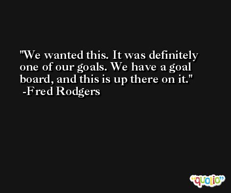 We wanted this. It was definitely one of our goals. We have a goal board, and this is up there on it. -Fred Rodgers