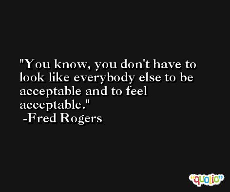 You know, you don't have to look like everybody else to be acceptable and to feel acceptable. -Fred Rogers