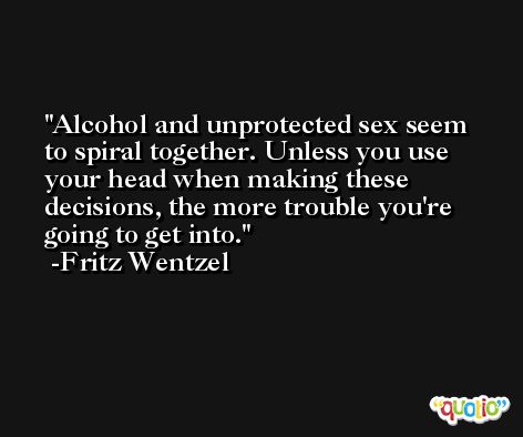 Alcohol and unprotected sex seem to spiral together. Unless you use your head when making these decisions, the more trouble you're going to get into. -Fritz Wentzel
