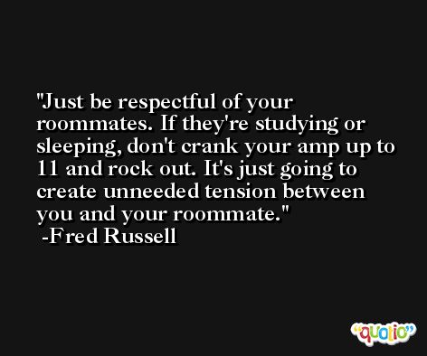 Just be respectful of your roommates. If they're studying or sleeping, don't crank your amp up to 11 and rock out. It's just going to create unneeded tension between you and your roommate. -Fred Russell