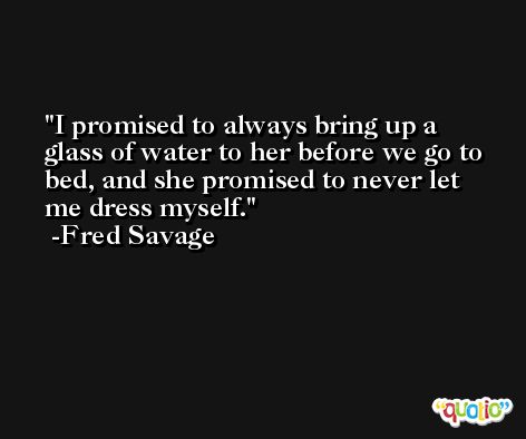 I promised to always bring up a glass of water to her before we go to bed, and she promised to never let me dress myself. -Fred Savage