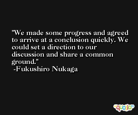 We made some progress and agreed to arrive at a conclusion quickly. We could set a direction to our discussion and share a common ground. -Fukushiro Nukaga